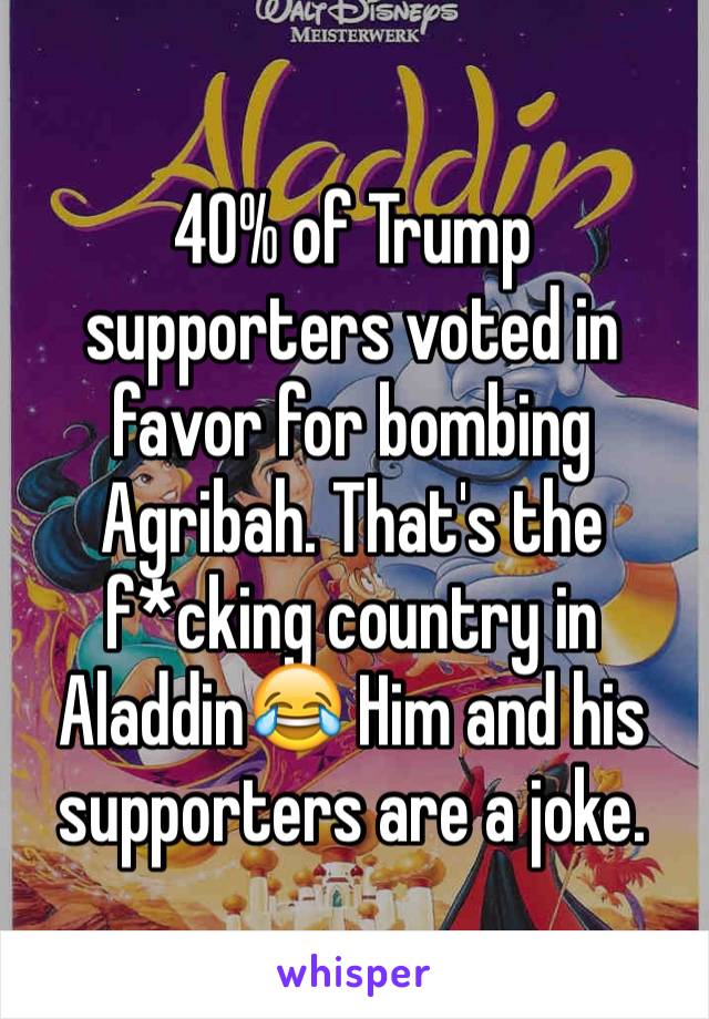 40% of Trump supporters voted in favor for bombing Agribah. That's the f*cking country in Aladdin😂 Him and his supporters are a joke. 