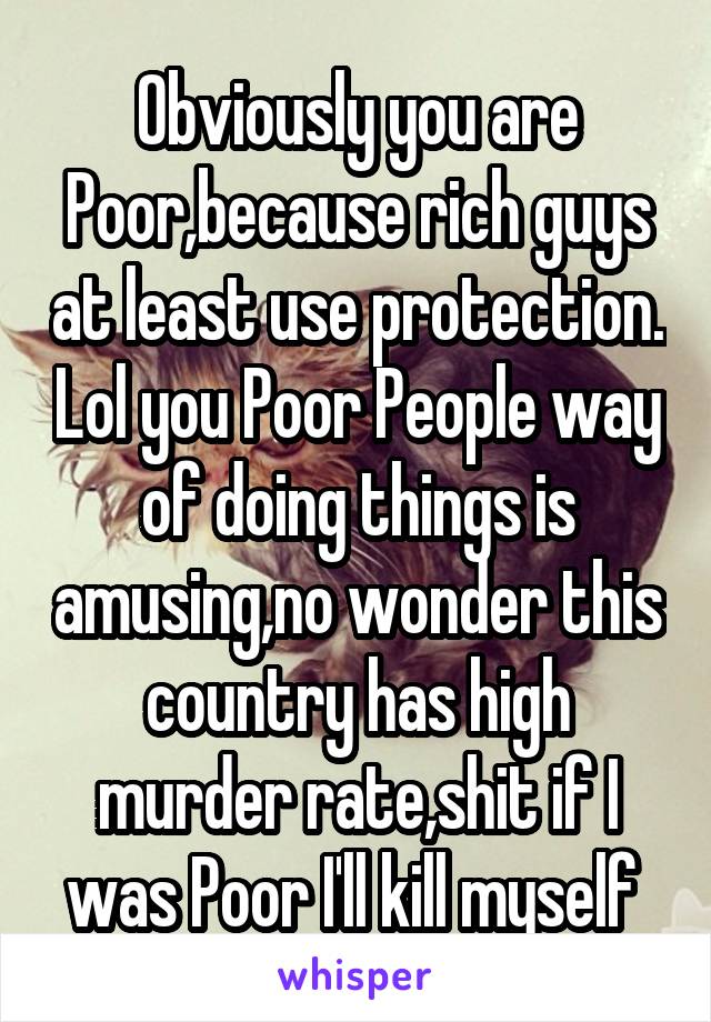 Obviously you are Poor,because rich guys at least use protection. Lol you Poor People way of doing things is amusing,no wonder this country has high murder rate,shit if I was Poor I'll kill myself 