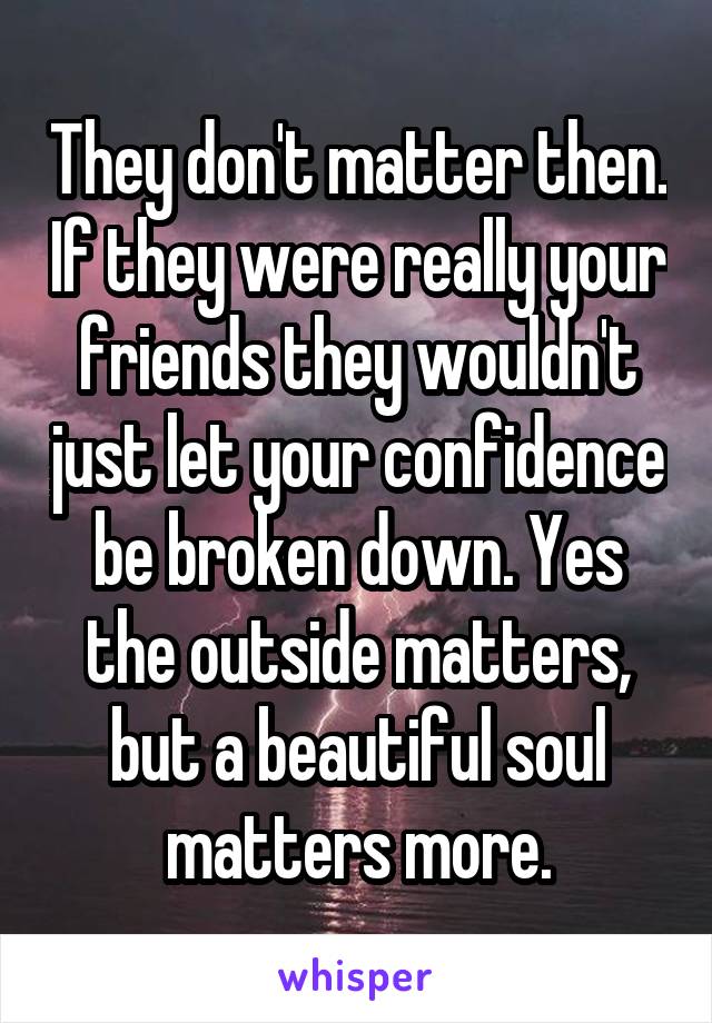 They don't matter then. If they were really your friends they wouldn't just let your confidence be broken down. Yes the outside matters, but a beautiful soul matters more.