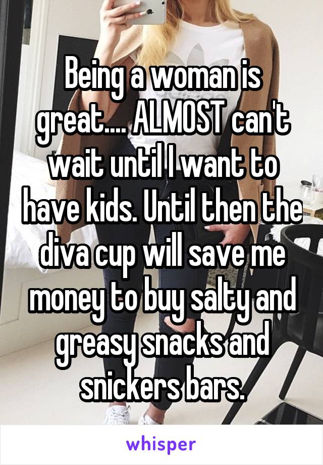 Being a woman is great.... ALMOST can't wait until I want to have kids. Until then the diva cup will save me money to buy salty and greasy snacks and snickers bars.