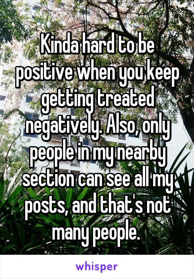 Kinda hard to be positive when you keep getting treated negatively. Also, only people in my nearby section can see all my posts, and that's not many people. 