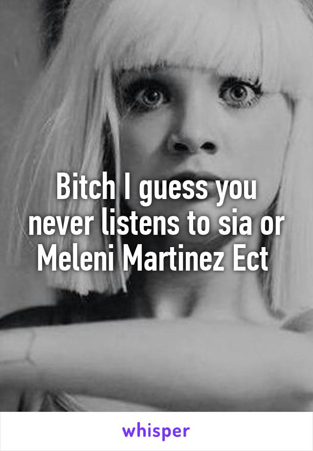 Bitch I guess you never listens to sia or Meleni Martinez Ect 