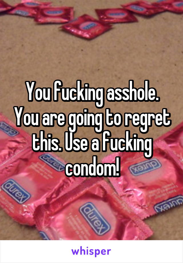 You fucking asshole. You are going to regret this. Use a fucking condom!