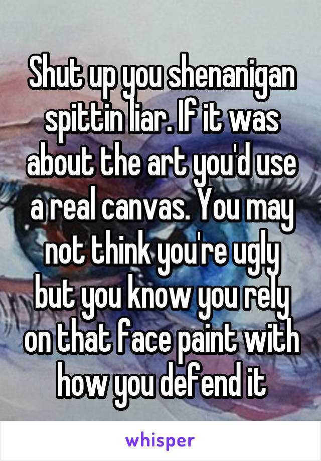 Shut up you shenanigan spittin liar. If it was about the art you'd use a real canvas. You may not think you're ugly but you know you rely on that face paint with how you defend it