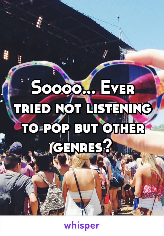 Soooo... Ever tried not listening to pop but other genres?