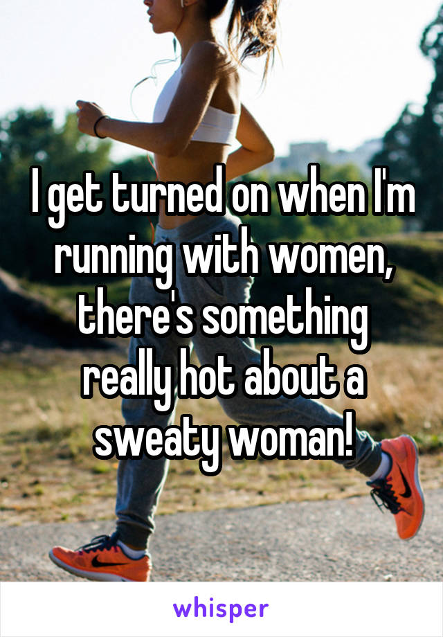 I get turned on when I'm running with women, there's something really hot about a sweaty woman!