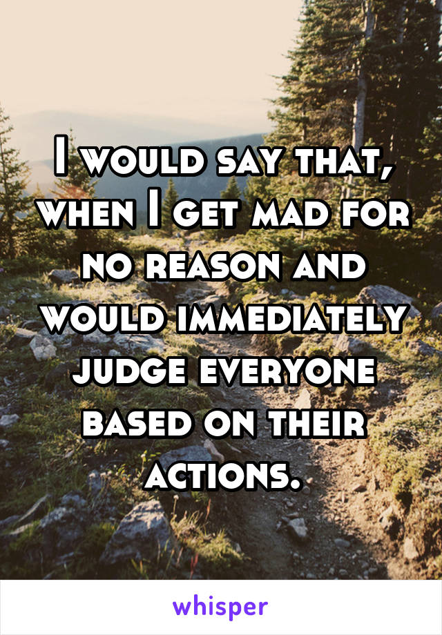 I would say that, when I get mad for no reason and would immediately judge everyone based on their actions.