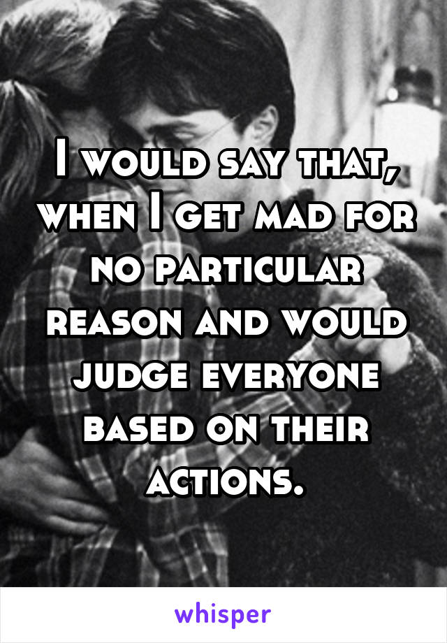 I would say that, when I get mad for no particular reason and would judge everyone based on their actions.