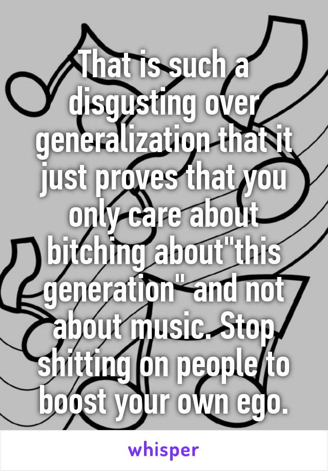 That is such a disgusting over generalization that it just proves that you only care about bitching about"this generation" and not about music. Stop shitting on people to boost your own ego.