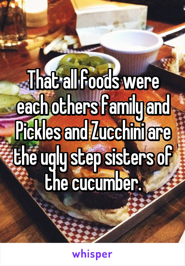 That all foods were each others family and Pickles and Zucchini are the ugly step sisters of the cucumber.