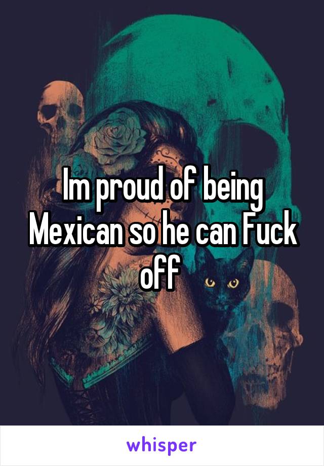 Im proud of being Mexican so he can Fuck off 