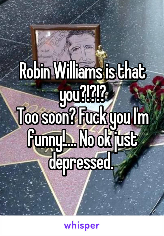 Robin Williams is that you?!?!?
Too soon? Fuck you I'm funny!.... No ok just depressed. 