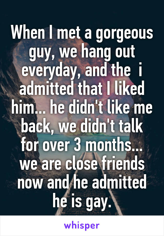 When I met a gorgeous guy, we hang out everyday, and the  i admitted that I liked him... he didn't like me back, we didn't talk for over 3 months... we are close friends now and he admitted he is gay.