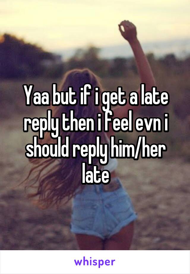 Yaa but if i get a late reply then i feel evn i should reply him/her late