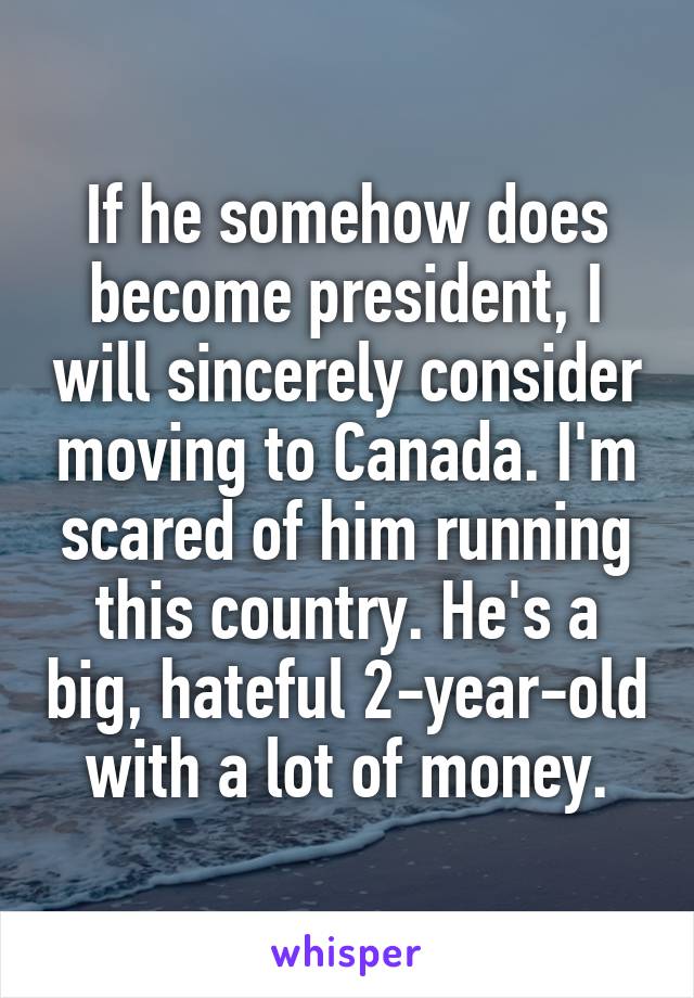 If he somehow does become president, I will sincerely consider moving to Canada. I'm scared of him running this country. He's a big, hateful 2-year-old with a lot of money.