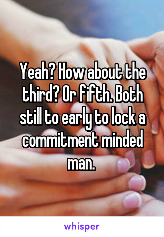 Yeah? How about the third? Or fifth. Both still to early to lock a commitment minded man. 