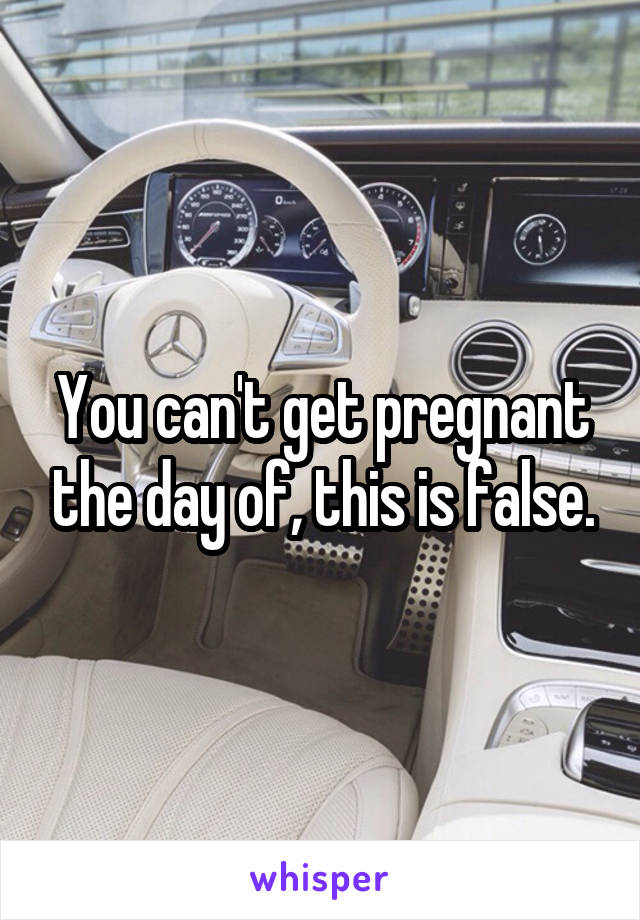 You can't get pregnant the day of, this is false.