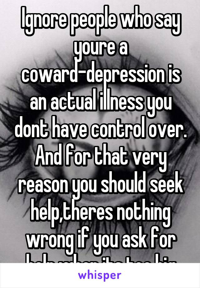 Ignore people who say youre a coward-depression is an actual illness you dont have control over. And for that very reason you should seek help,theres nothing wrong if you ask for help when its too big