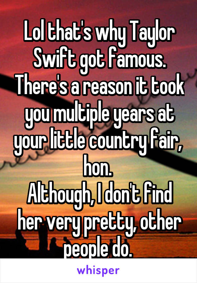 Lol that's why Taylor Swift got famous. There's a reason it took you multiple years at your little country fair,  hon. 
Although, I don't find her very pretty, other people do. 