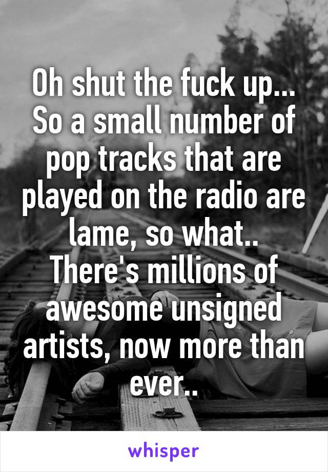 Oh shut the fuck up...
So a small number of pop tracks that are played on the radio are lame, so what..
There's millions of awesome unsigned artists, now more than ever..