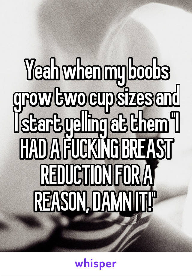 Yeah when my boobs grow two cup sizes and I start yelling at them "I HAD A FUCKING BREAST REDUCTION FOR A REASON, DAMN IT!" 