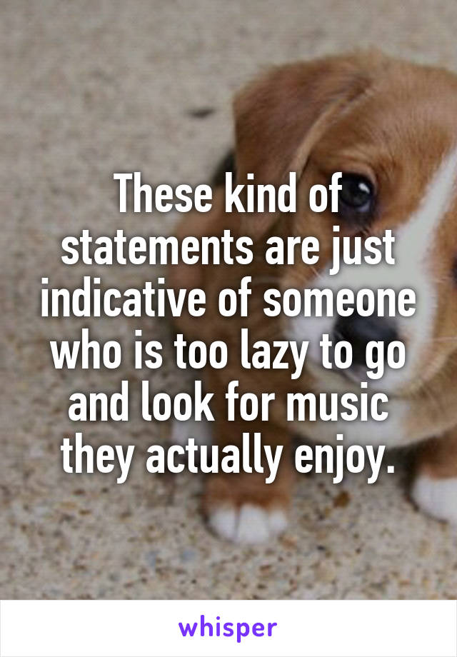 These kind of statements are just indicative of someone who is too lazy to go and look for music they actually enjoy.