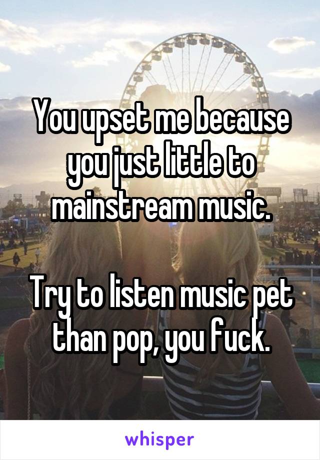 You upset me because you just little to mainstream music.

Try to listen music pet than pop, you fuck.