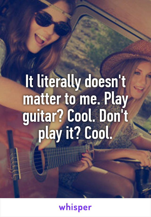 It literally doesn't matter to me. Play guitar? Cool. Don't play it? Cool.