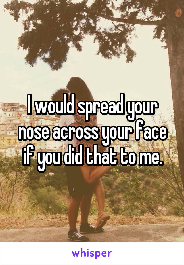 I would spread your nose across your face if you did that to me.