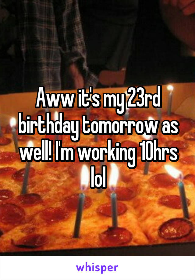 Aww it's my 23rd birthday tomorrow as well! I'm working 10hrs lol