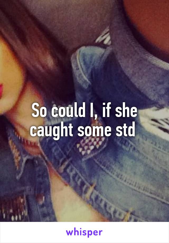 So could I, if she caught some std 