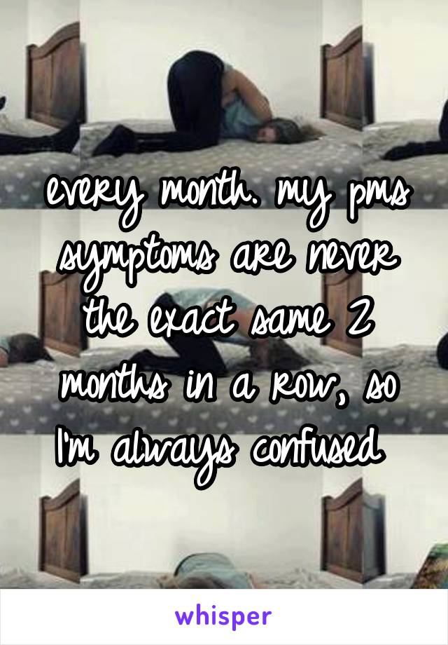 every month. my pms symptoms are never the exact same 2 months in a row, so I'm always confused 