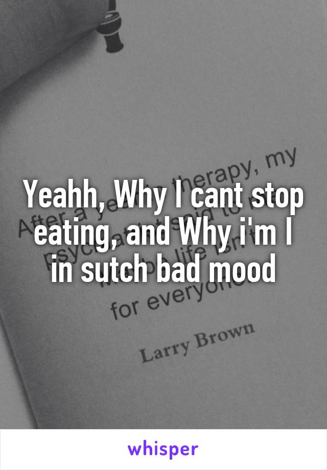 Yeahh, Why I cant stop eating, and Why i'm I in sutch bad mood
