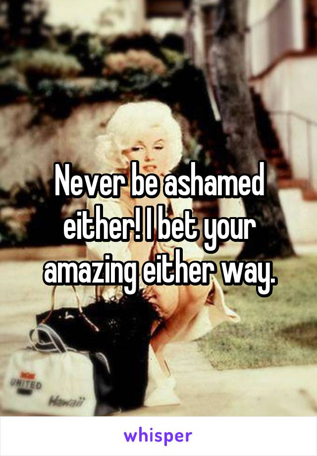 Never be ashamed either! I bet your amazing either way.