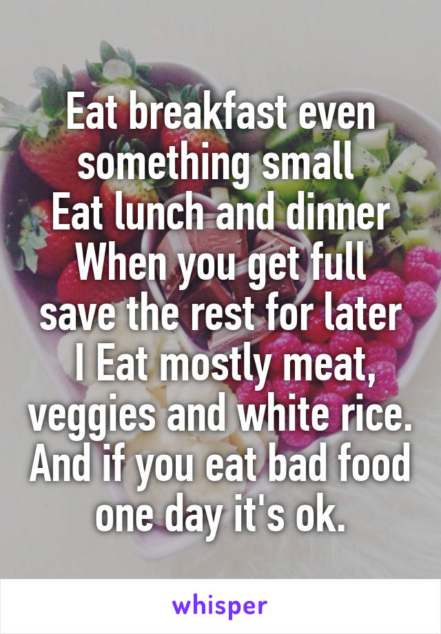 Eat breakfast even something small 
Eat lunch and dinner
When you get full save the rest for later
 I Eat mostly meat, veggies and white rice. And if you eat bad food one day it's ok.