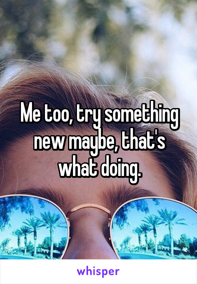 Me too, try something new maybe, that's what doing.