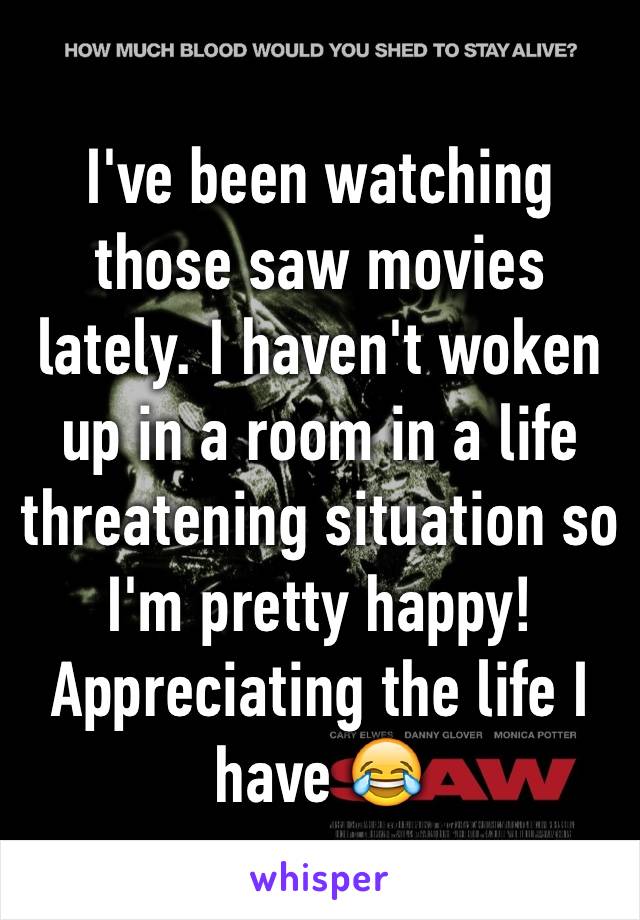 I've been watching those saw movies lately. I haven't woken up in a room in a life threatening situation so I'm pretty happy!
Appreciating the life I have 😂