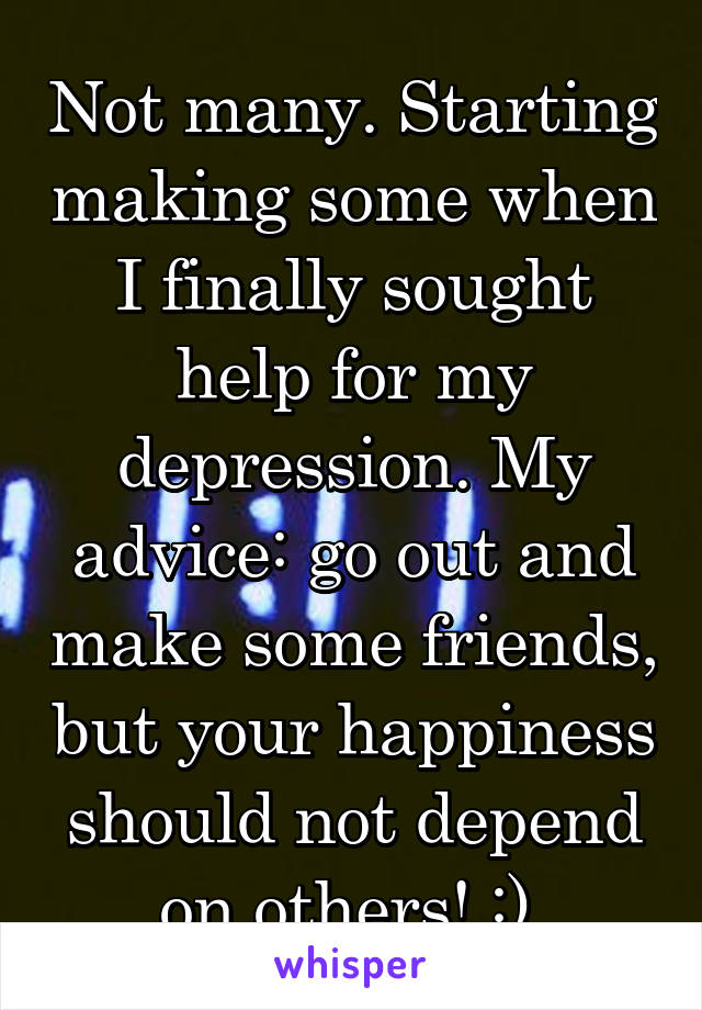 Not many. Starting making some when I finally sought help for my depression. My advice: go out and make some friends, but your happiness should not depend on others! :) 