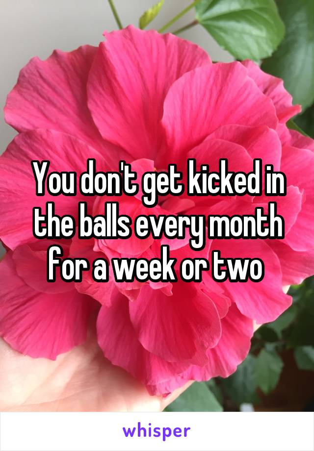 You don't get kicked in the balls every month for a week or two 