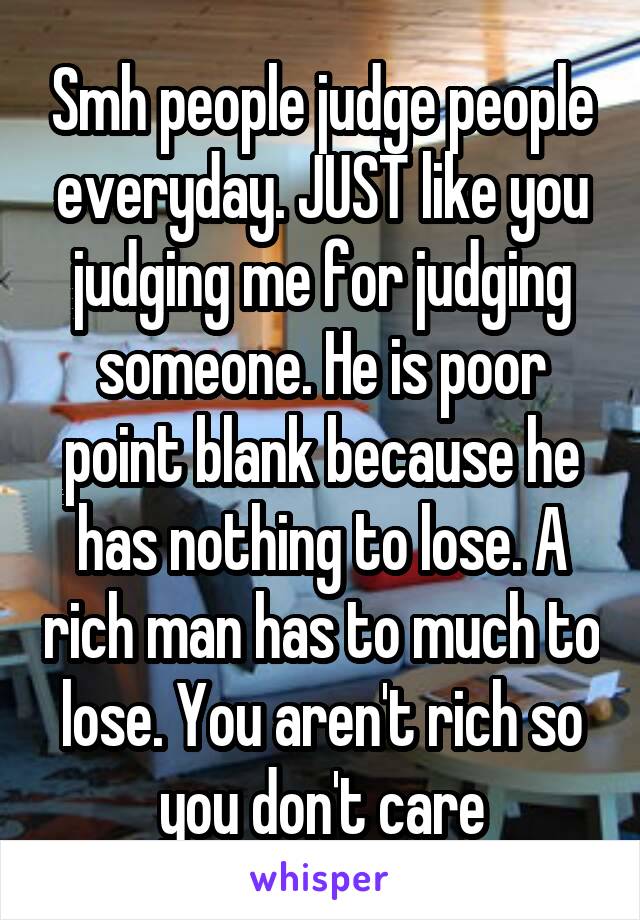 Smh people judge people everyday. JUST like you judging me for judging someone. He is poor point blank because he has nothing to lose. A rich man has to much to lose. You aren't rich so you don't care