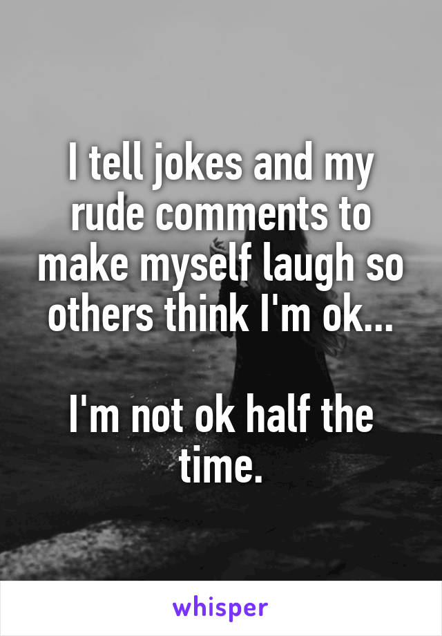I tell jokes and my rude comments to make myself laugh so others think I'm ok...

I'm not ok half the time.