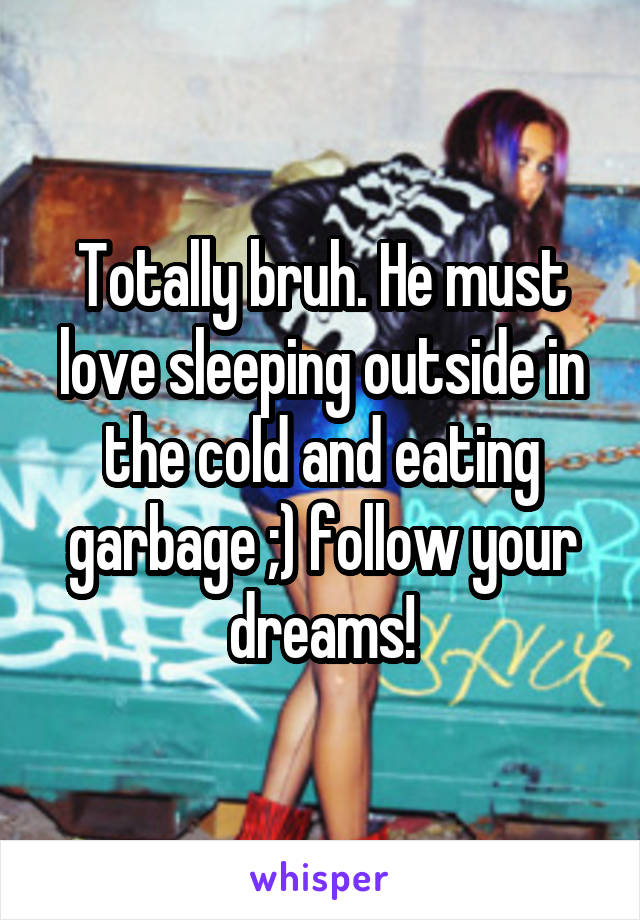 Totally bruh. He must love sleeping outside in the cold and eating garbage ;) follow your dreams!