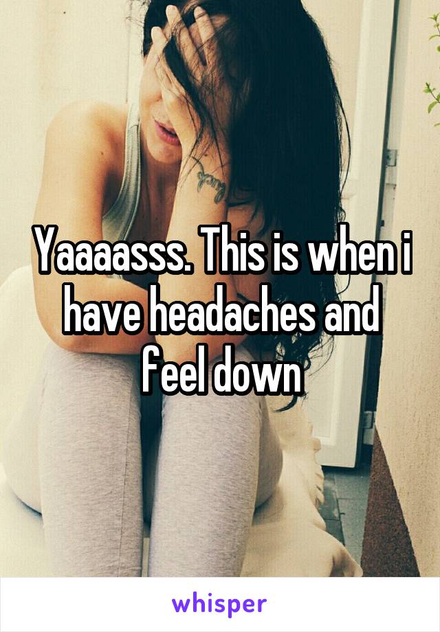 Yaaaasss. This is when i have headaches and feel down
