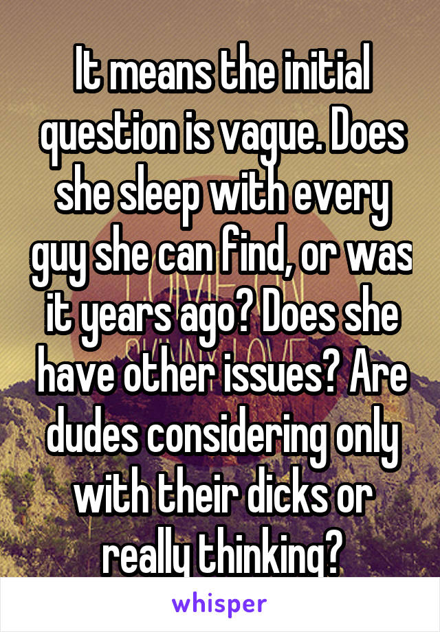 It means the initial question is vague. Does she sleep with every guy she can find, or was it years ago? Does she have other issues? Are dudes considering only with their dicks or really thinking?