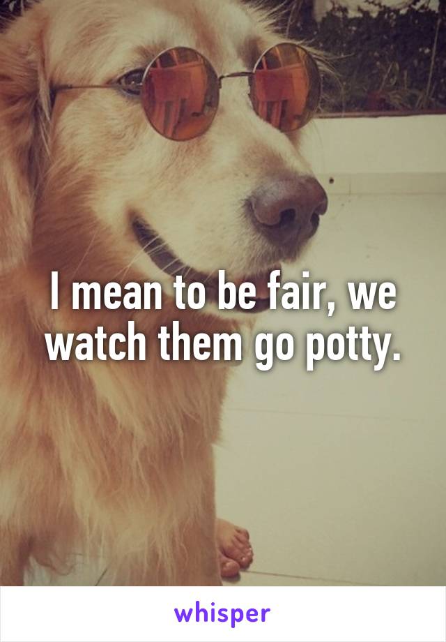 I mean to be fair, we watch them go potty.