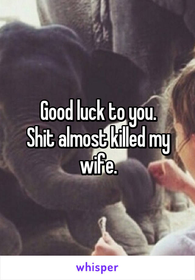 Good luck to you.
Shit almost killed my wife.