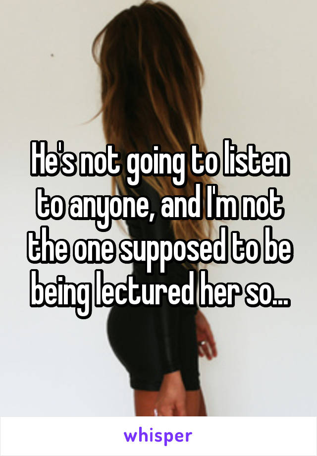 He's not going to listen to anyone, and I'm not the one supposed to be being lectured her so...