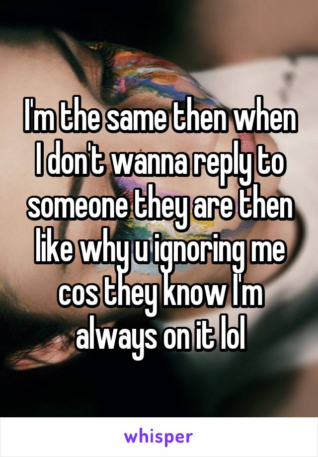 I'm the same then when I don't wanna reply to someone they are then like why u ignoring me cos they know I'm always on it lol