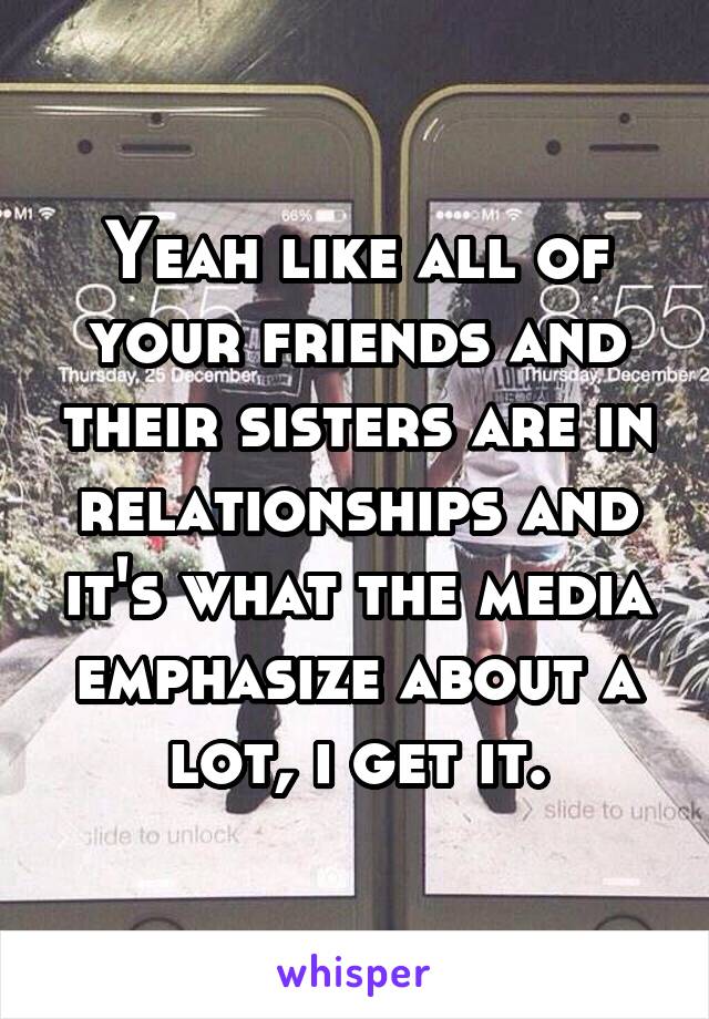 Yeah like all of your friends and their sisters are in relationships and it's what the media emphasize about a lot, i get it.