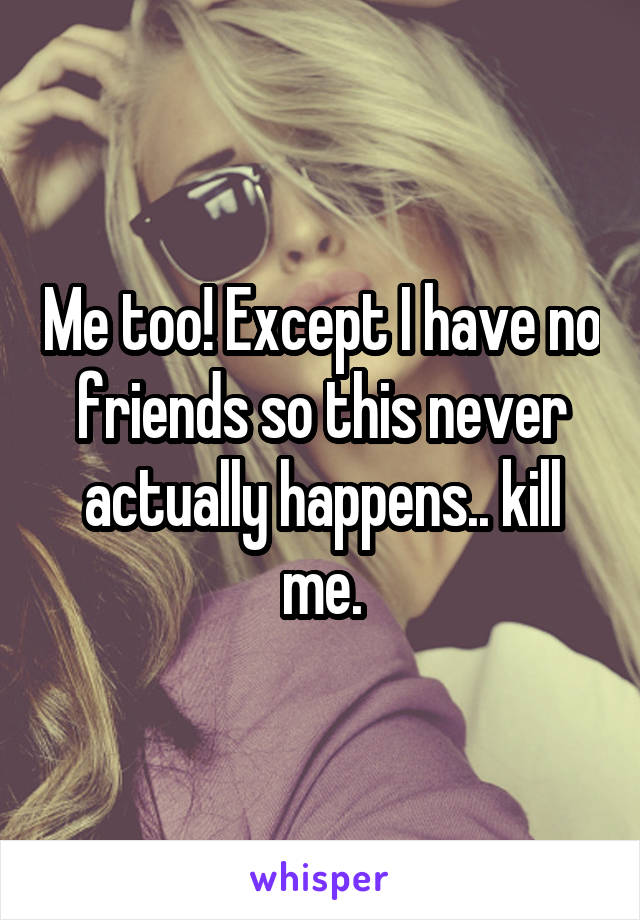 Me too! Except I have no friends so this never actually happens.. kill me.